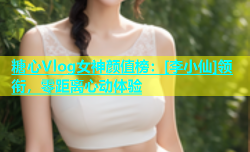 糖心Vlog女神颜值榜：[李小仙]领衔，零距离心动体验