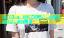 糖心Vlog：释放你的魅力，记录精彩生活，等你来嗨