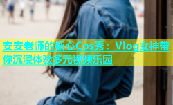 安安老师的糖心Cos秀：Vlog女神带你沉浸体验多元视频乐园