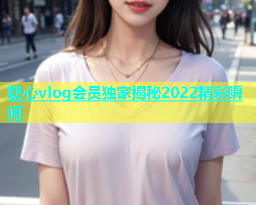 糖心vlog会员独家揭秘2022精彩瞬间  第1张