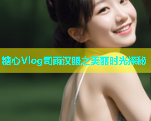 糖心Vlog司雨汉服之美丽时光探秘  第2张