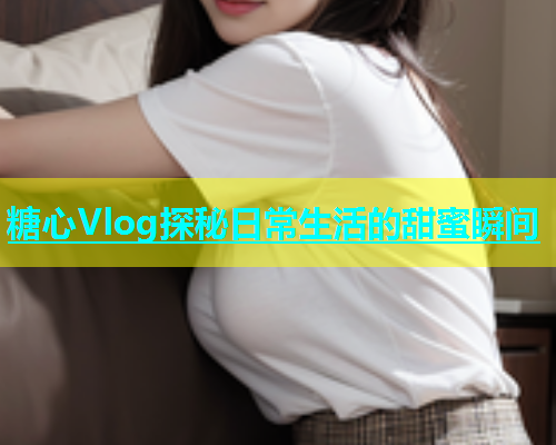 糖心Vlog探秘日常生活的甜蜜瞬间  第2张