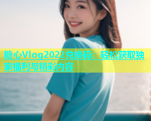 糖心Vlog2022兑换码：轻松获取独家福利与精彩内容  第2张