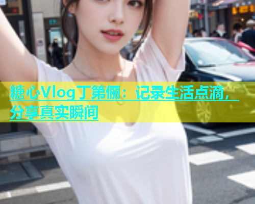 糖心Vlog丁第俪：记录生活点滴，分享真实瞬间  第1张