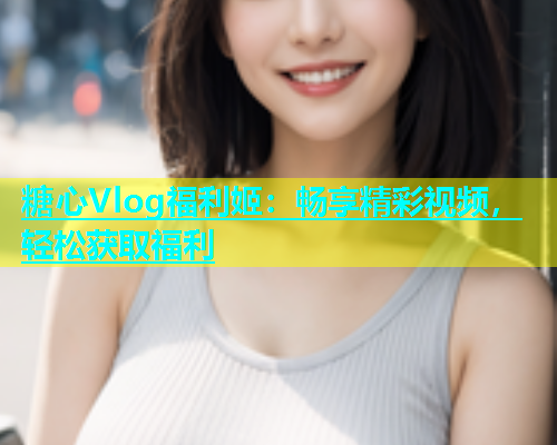 糖心Vlog福利姬：畅享精彩视频，轻松获取福利  第2张