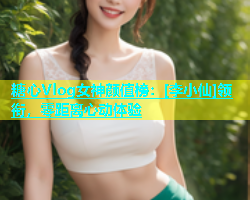 糖心Vlog女神颜值榜：[李小仙]领衔，零距离心动体验  第1张