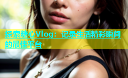 探索糖心Vlog：记录生活精彩瞬间的最佳平台