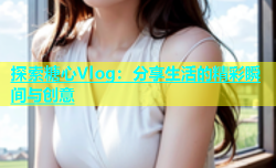 探索糖心Vlog：分享生活的精彩瞬间与创意