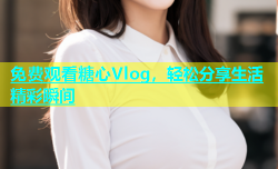 免费观看糖心Vlog，轻松分享生活精彩瞬间